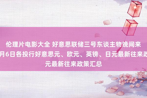 伦理片电影大全 好意思联储三号东谈主物晚间来袭！11月6日各投行好意思元、欧元、英镑、日元最新往来政策汇总