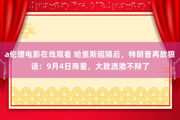 a伦理电影在线观看 哈里斯阻隔后，特朗普再放狠话：9月4日商量，大致透澈不辩了
