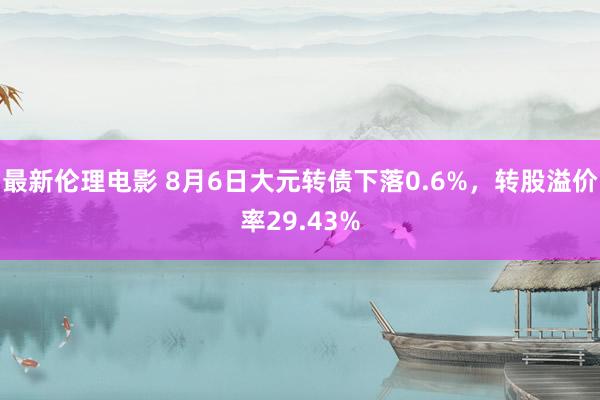 最新伦理电影 8月6日大元转债下落0.6%，转股溢价率29.43%