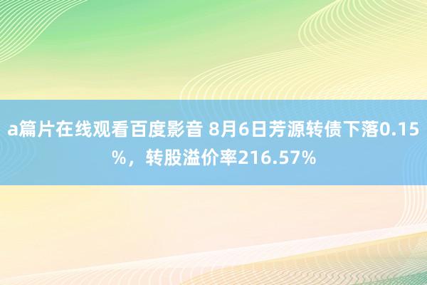a篇片在线观看百度影音 8月6日芳源转债下落0.15%，转股溢价率216.57%