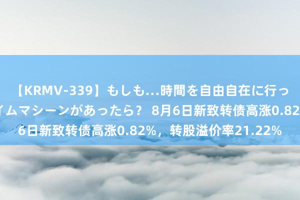 【KRMV-339】もしも…時間を自由自在に行ったり来たりできるタイムマシーンがあったら？ 8月6日新致转债高涨0.82%，转股溢价率21.22%