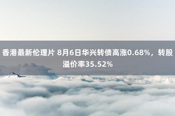 香港最新伦理片 8月6日华兴转债高涨0.68%，转股溢价率35.52%