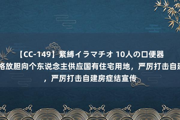 【CC-149】緊縛イラマチオ 10人の口便器女 海南：严格放胆向个东说念主供应国有住宅用地，严厉打击自建房症结宣传