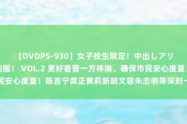 【DVDPS-930】女子校生限定！中出しアリの！腰フリダンス甲痴園！ VOL.2 更好看管一方祥瑞、确保市民安心度夏！陈吉宁龚正黄莉新胡文容朱忠明等深刻一线慰问深广管事者