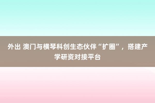 外出 澳门与横琴科创生态伙伴“扩圈”，搭建产学研资对接平台