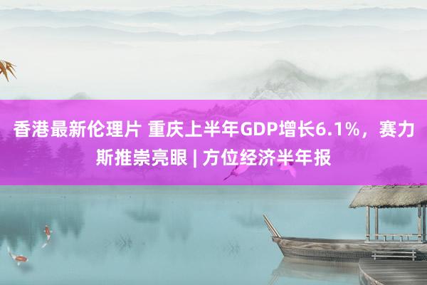 香港最新伦理片 重庆上半年GDP增长6.1%，赛力斯推崇亮眼 | 方位经济半年报