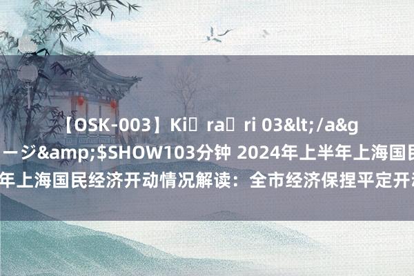 【OSK-003】Ki・ra・ri 03</a>2008-06-14プレステージ&$SHOW103分钟 2024年上半年上海国民经济开动情况解读：全市经济保捏平定开动，管事物价总体稳固