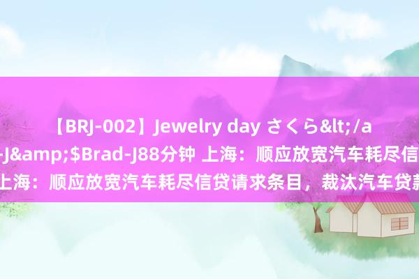 【BRJ-002】Jewelry day さくら</a>2009-09-04BRAD-J&$Brad-J88分钟 上海：顺应放宽汽车耗尽信贷请求条目，裁汰汽车贷款首付比例