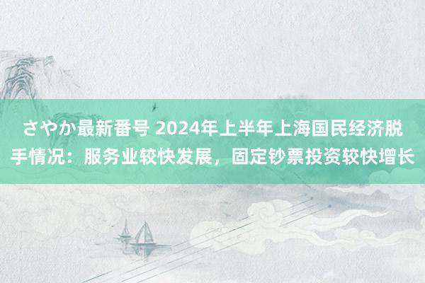 さやか最新番号 2024年上半年上海国民经济脱手情况：服务业较快发展，固定钞票投资较快增长