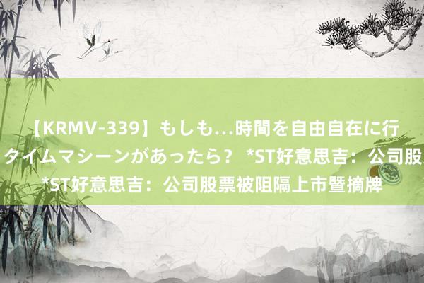 【KRMV-339】もしも…時間を自由自在に行ったり来たりできるタイムマシーンがあったら？ *ST好意思吉：公司股票被阻隔上市暨摘牌