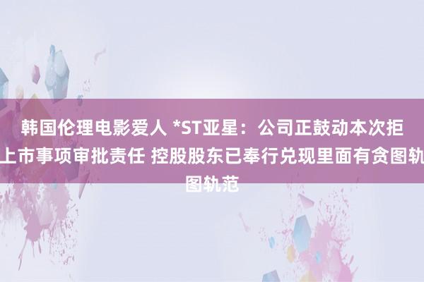 韩国伦理电影爱人 *ST亚星：公司正鼓动本次拒绝上市事项审批责任 控股股东已奉行兑现里面有贪图轨范