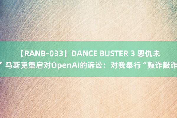 【RANB-033】DANCE BUSTER 3 恩仇未了 马斯克重启对OpenAI的诉讼：对我奉行“敲诈敲诈”