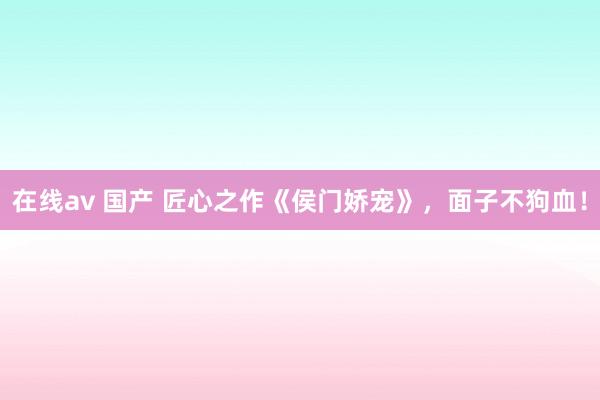 在线av 国产 匠心之作《侯门娇宠》，面子不狗血！