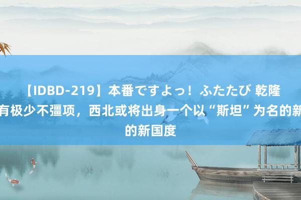【IDBD-219】本番ですよっ！ふたたび 乾隆只好有极少不彊项，西北或将出身一个以“斯坦”为名的新国度