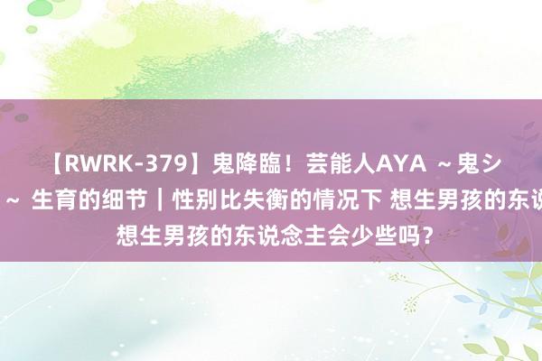 【RWRK-379】鬼降臨！芸能人AYA ～鬼シリーズ全制覇！～ 生育的细节｜性别比失衡的情况下 想生男孩的东说念主会少些吗？