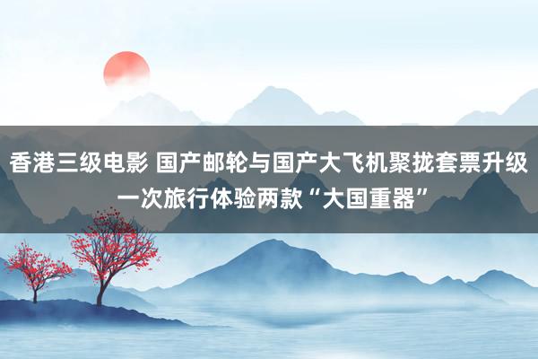 香港三级电影 国产邮轮与国产大飞机聚拢套票升级 一次旅行体验两款“大国重器”