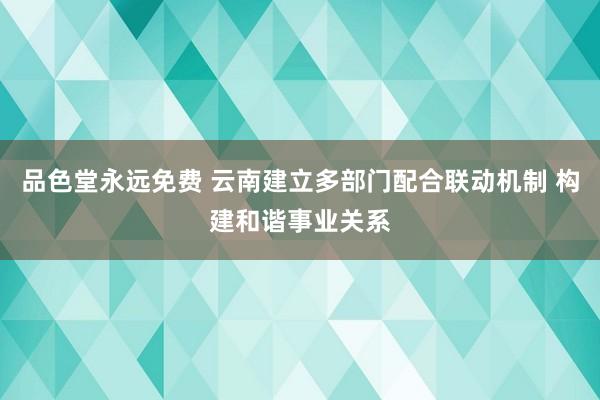品色堂永远免费 云南建立多部门配合联动机制 构建和谐事业关系