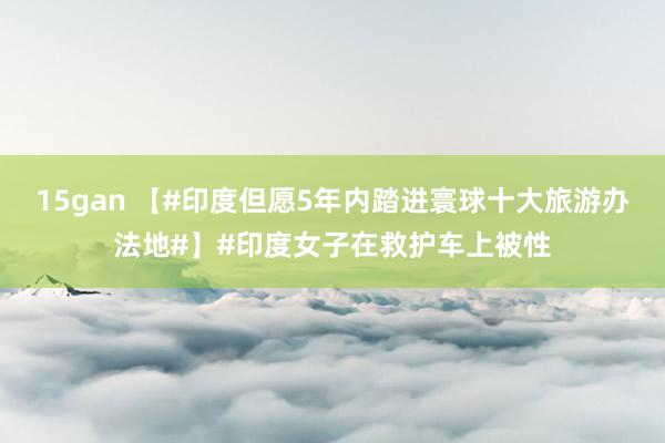 15gan 【#印度但愿5年内踏进寰球十大旅游办法地#】#印度女子在救护车上被性