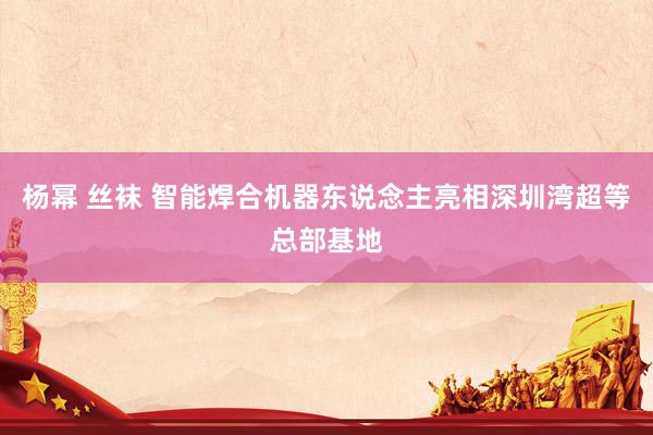 杨幂 丝袜 智能焊合机器东说念主亮相深圳湾超等总部基地