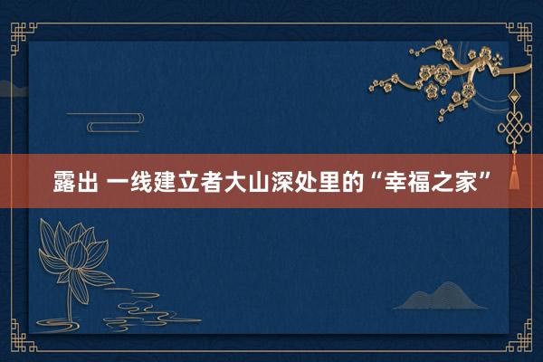 露出 一线建立者大山深处里的“幸福之家”