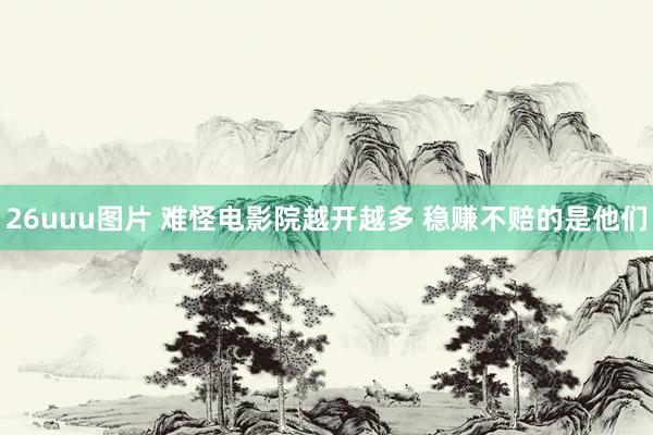 26uuu图片 难怪电影院越开越多 稳赚不赔的是他们