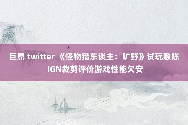 巨屌 twitter 《怪物猎东谈主：旷野》试玩敷陈 IGN裁剪评价游戏性能欠安