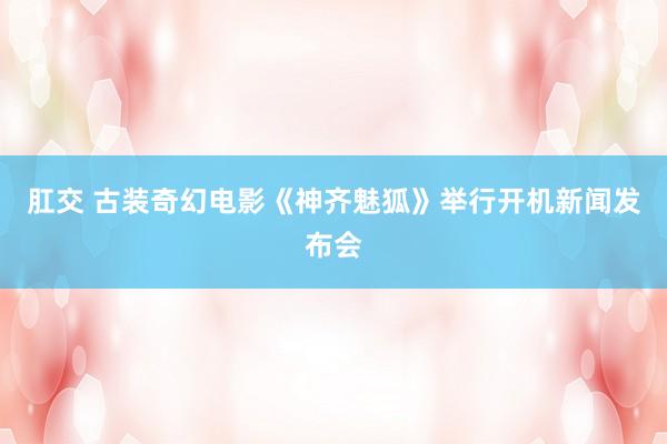 肛交 古装奇幻电影《神齐魅狐》举行开机新闻发布会