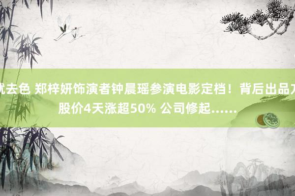 就去色 郑梓妍饰演者钟晨瑶参演电影定档！背后出品方股价4天涨超50% 公司修起......