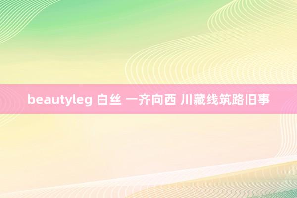beautyleg 白丝 一齐向西 川藏线筑路旧事