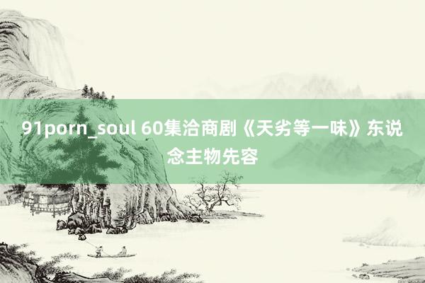 91porn_soul 60集洽商剧《天劣等一味》东说念主物先容