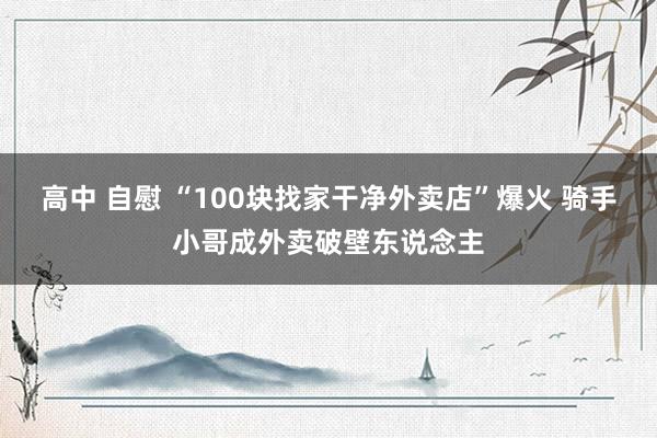 高中 自慰 “100块找家干净外卖店”爆火 骑手小哥成外卖破壁东说念主