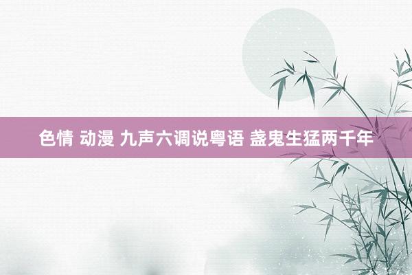 色情 动漫 九声六调说粤语 盏鬼生猛两千年