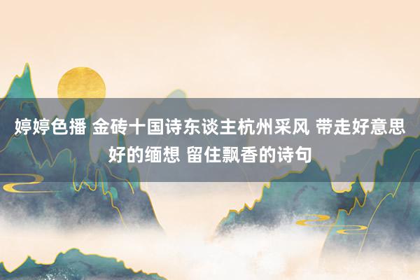 婷婷色播 金砖十国诗东谈主杭州采风 带走好意思好的缅想 留住飘香的诗句
