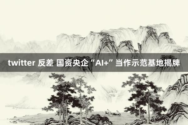 twitter 反差 国资央企“AI+”当作示范基地揭牌