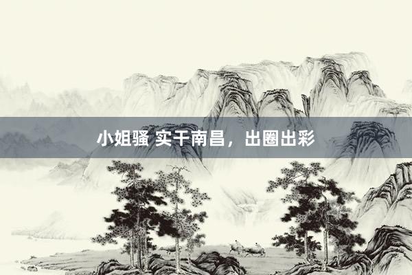 小姐骚 实干南昌，出圈出彩