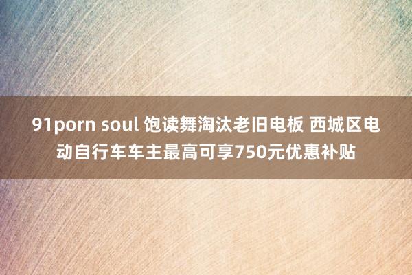 91porn soul 饱读舞淘汰老旧电板 西城区电动自行车车主最高可享750元优惠补贴