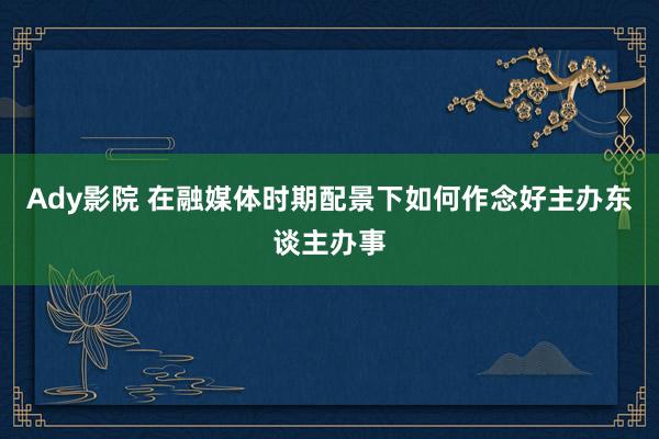 Ady影院 在融媒体时期配景下如何作念好主办东谈主办事