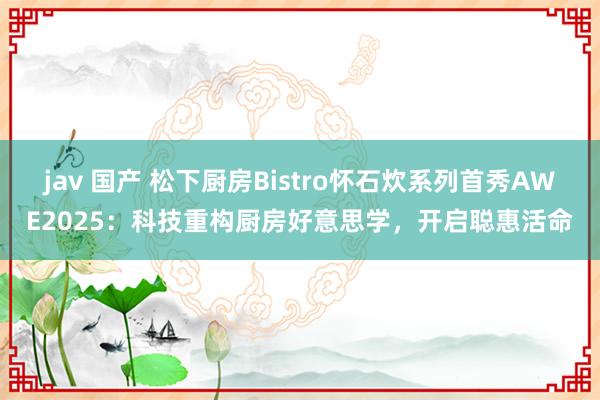 jav 国产 松下厨房Bistro怀石炊系列首秀AWE2025：科技重构厨房好意思学，开启聪惠活命