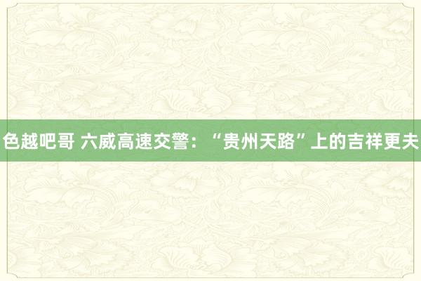 色越吧哥 六威高速交警：“贵州天路”上的吉祥更夫