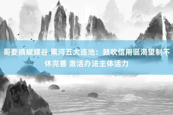 哥要搞蝴蝶谷 黑河五大连池：鼓吹信用诞渴望制不休完善 激活办法主体活力