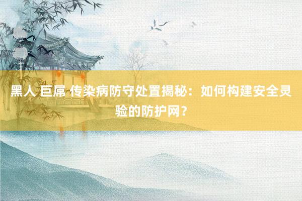 黑人 巨屌 传染病防守处置揭秘：如何构建安全灵验的防护网？