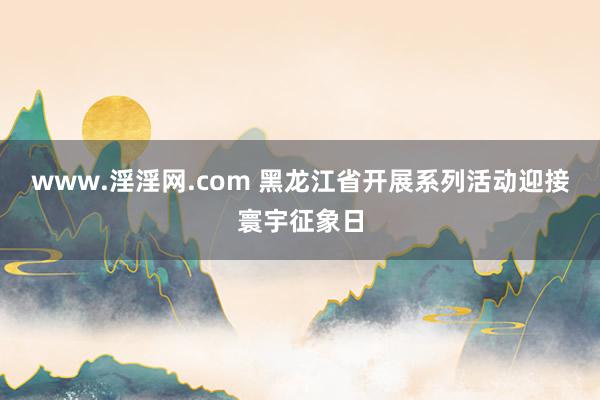www.淫淫网.com 黑龙江省开展系列活动迎接寰宇征象日