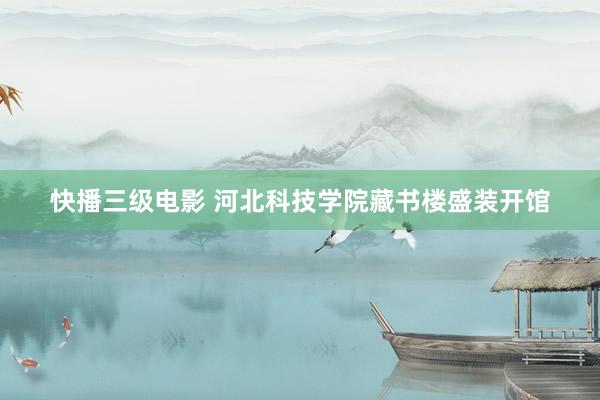 快播三级电影 河北科技学院藏书楼盛装开馆