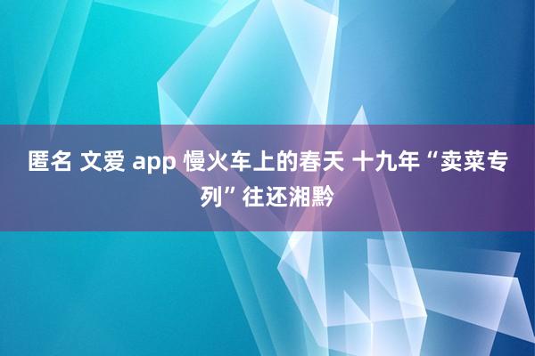 匿名 文爱 app 慢火车上的春天 十九年“卖菜专列”往还湘黔