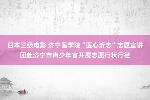 日本三级电影 济宁医学院“医心沂志”志愿宣讲团赴济宁市青少年宫开展志愿行状行径