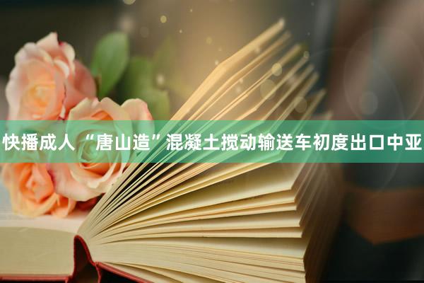 快播成人 “唐山造”混凝土搅动输送车初度出口中亚