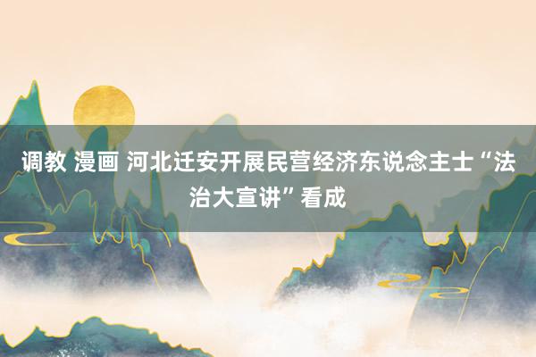 调教 漫画 河北迁安开展民营经济东说念主士“法治大宣讲”看成