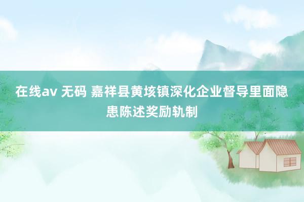 在线av 无码 嘉祥县黄垓镇深化企业督导里面隐患陈述奖励轨制
