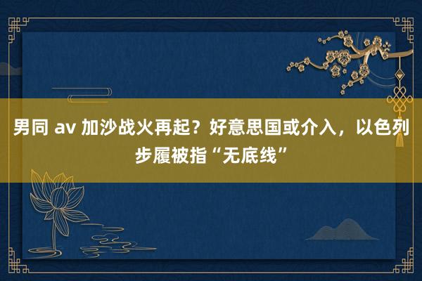 男同 av 加沙战火再起？好意思国或介入，以色列步履被指“无底线”