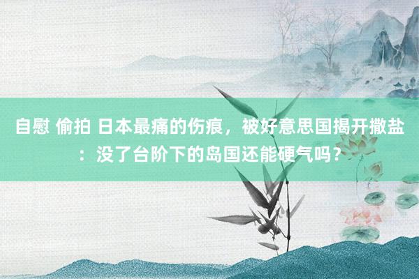 自慰 偷拍 日本最痛的伤痕，被好意思国揭开撒盐：没了台阶下的岛国还能硬气吗？